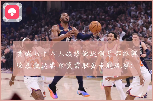 费城七十六人战绩低迷俱乐部拟解除总裁达雷尔莫雷职务专题观察：最新赛事动态与深度分析