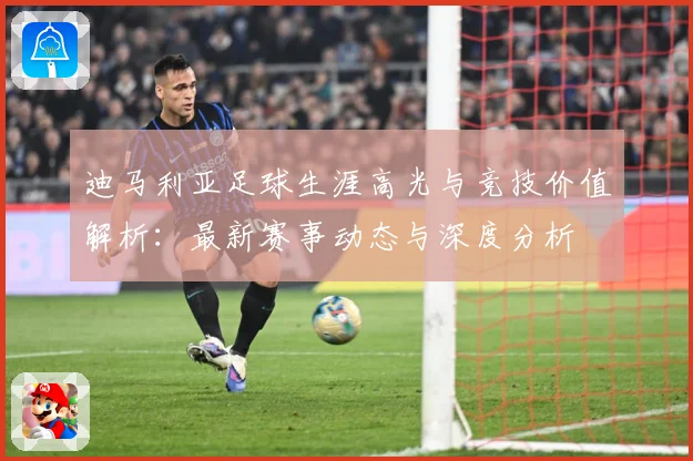 迪马利亚足球生涯高光与竞技价值解析：最新赛事动态与深度分析