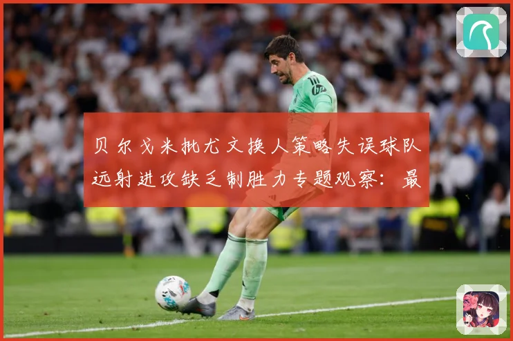 贝尔戈米批尤文换人策略失误球队远射进攻缺乏制胜力专题观察：最新赛事动态与深度分析