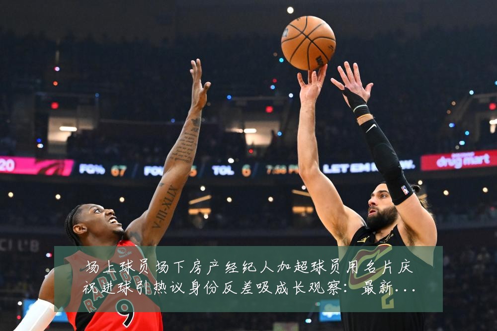 场上球员场下房产经纪人加超球员用名片庆祝进球引热议身份反差吸成长观察：最新赛事动态与深度分析