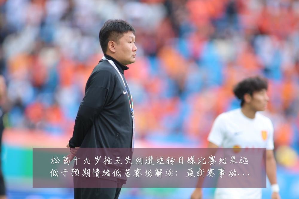 松岛十九岁抢五失利遭逆转日媒比赛结果远低于预期情绪低落赛场解读：最新赛事动态与深度分析